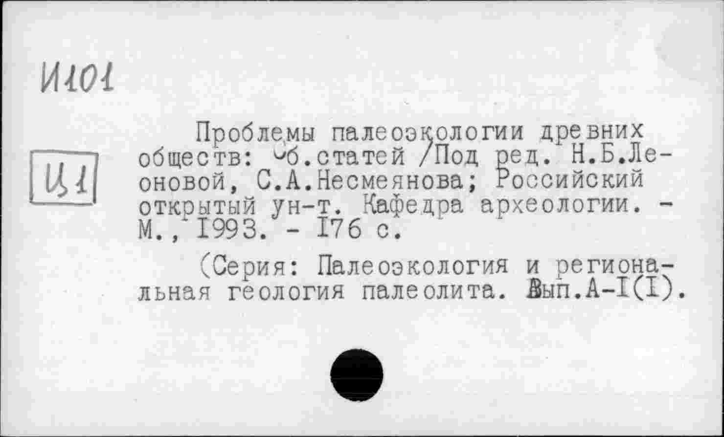 ﻿ИМ!
14/
Проблемы палеоэкологии древних обществ: ^б.статей /Под ред. И.Б.Леоновой, С.А.Несмеянова; Российский открытый ун-т. Кафедра археологии. -М., 1993. - 176 с. ‘
(Серия: Палеоэкология и региональная геология палеолита. йнп.А-І(І).